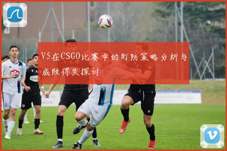 V5在CSGO比赛中的盯防策略分析与成败得失探讨