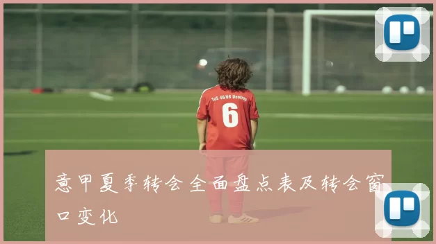 意甲夏季转会全面盘点表及转会窗口变化