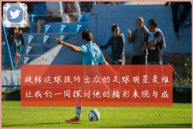 旋转运球技巧出众的足球明星是谁让我们一同探讨他的精彩表现与成就