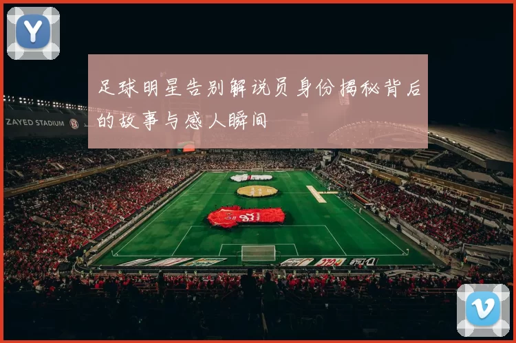 足球明星告别解说员身份揭秘背后的故事与感人瞬间