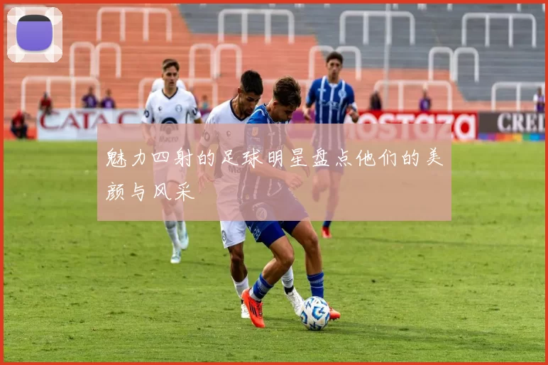 魅力四射的足球明星盘点他们的美颜与风采