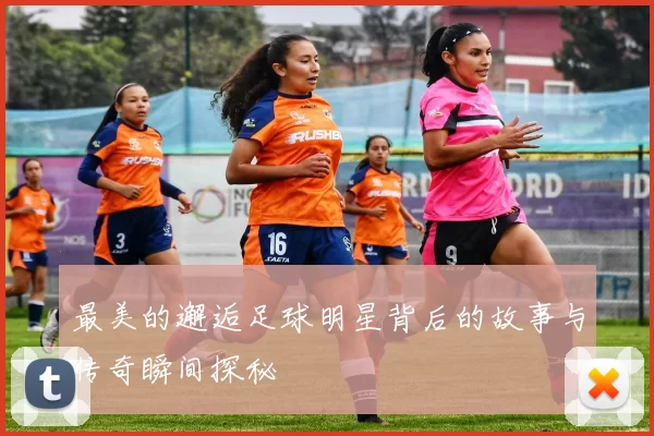 最美的邂逅足球明星背后的故事与传奇瞬间探秘