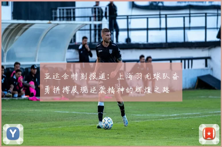 亚运会特别报道：上海羽毛球队奋勇拼搏展现逆袭精神的辉煌之路