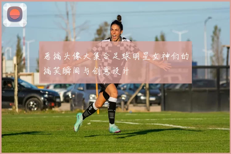 恶搞头像大集合足球明星女神们的搞笑瞬间与创意设计