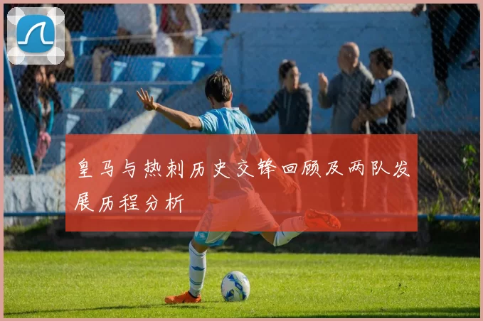 皇马与热刺历史交锋回顾及两队发展历程分析