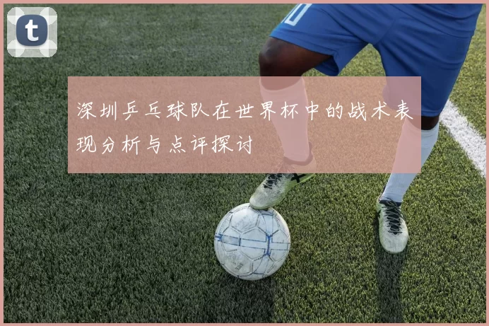 深圳乒乓球队在世界杯中的战术表现分析与点评探讨
