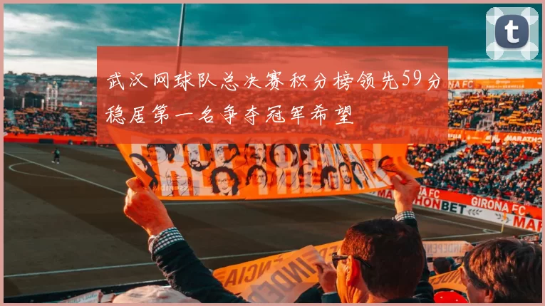 武汉网球队总决赛积分榜领先59分稳居第一名争夺冠军希望