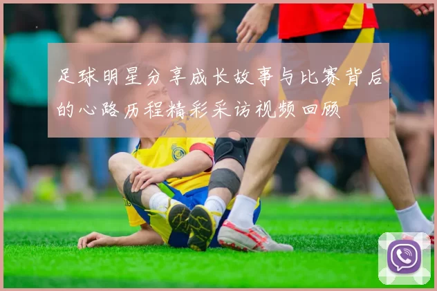 足球明星分享成长故事与比赛背后的心路历程精彩采访视频回顾