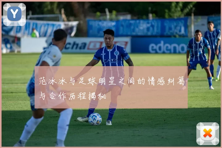 范冰冰与足球明星之间的情感纠葛与合作历程揭秘