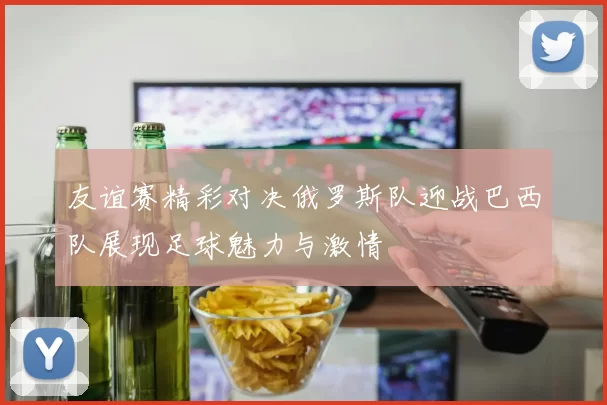 友谊赛精彩对决俄罗斯队迎战巴西队展现足球魅力与激情