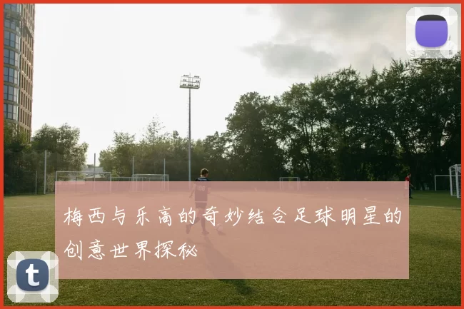 梅西与乐高的奇妙结合足球明星的创意世界探秘