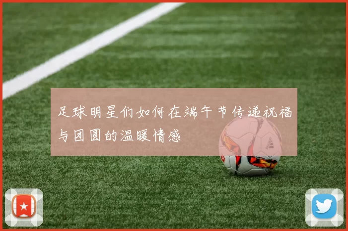 足球明星们如何在端午节传递祝福与团圆的温暖情感