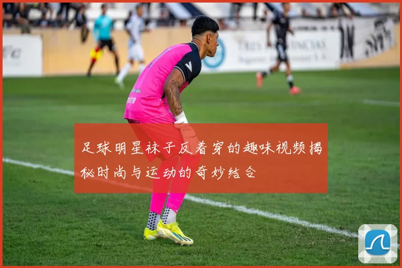 足球明星袜子反着穿的趣味视频揭秘时尚与运动的奇妙结合