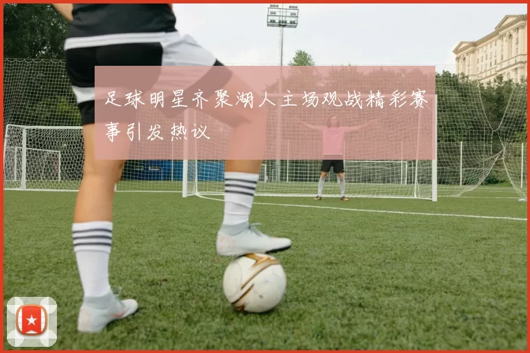 足球明星齐聚湖人主场观战精彩赛事引发热议