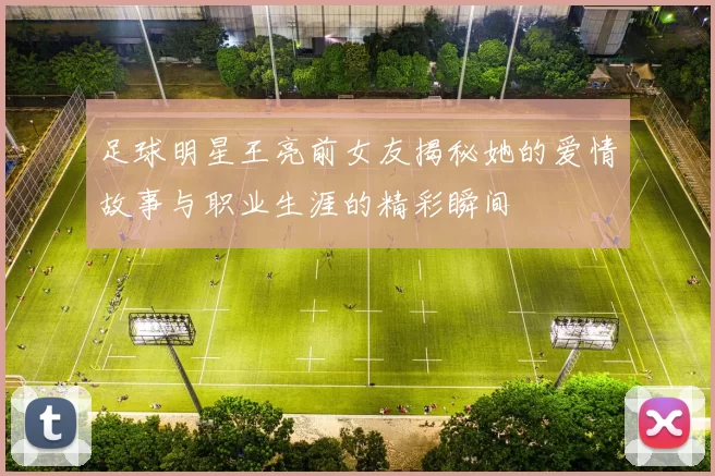 足球明星王亮前女友揭秘她的爱情故事与职业生涯的精彩瞬间