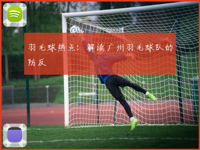 羽毛球热点：解读广州羽毛球队的防反