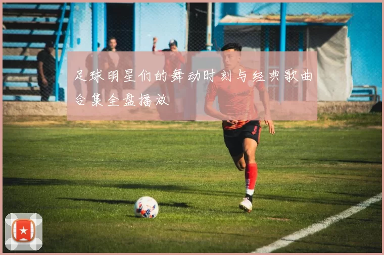 足球明星们的舞动时刻与经典歌曲合集全盘播放
