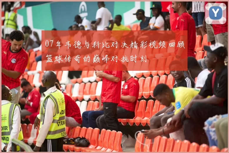 07年韦德与科比对决精彩视频回顾篮球传奇的巅峰对抗时刻