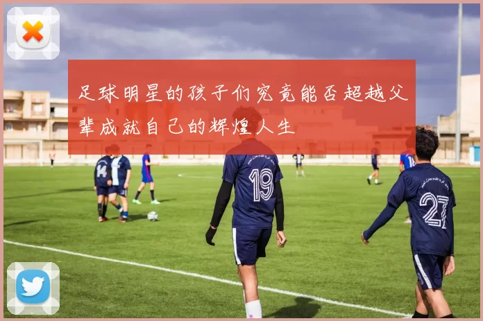 足球明星的孩子们究竟能否超越父辈成就自己的辉煌人生