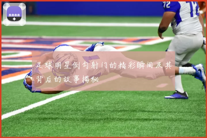 足球明星倒勾射门的精彩瞬间及其背后的故事揭秘