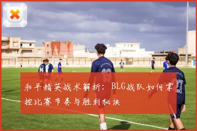 和平精英战术解析：BLG战队如何掌控比赛节奏与胜利秘诀