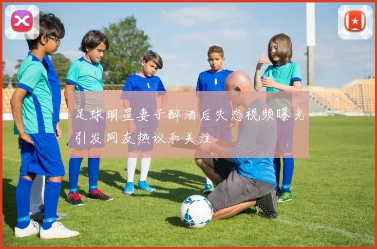 足球明星妻子醉酒后失态视频曝光引发网友热议和关注