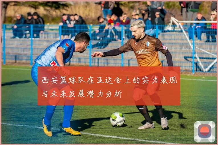 西安篮球队在亚运会上的实力表现与未来发展潜力分析