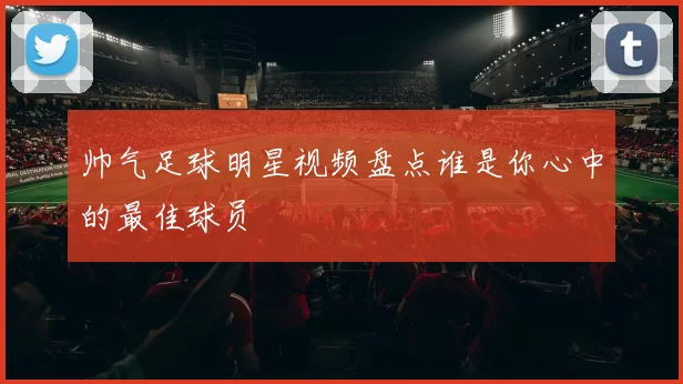 帅气足球明星视频盘点谁是你心中的最佳球员