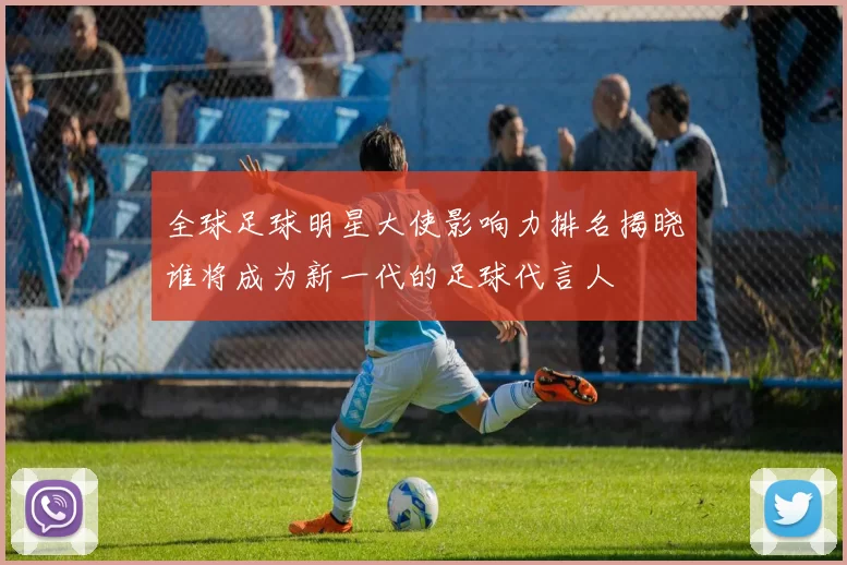 全球足球明星大使影响力排名揭晓谁将成为新一代的足球代言人