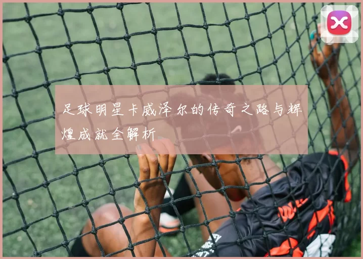足球明星卡威泽尔的传奇之路与辉煌成就全解析