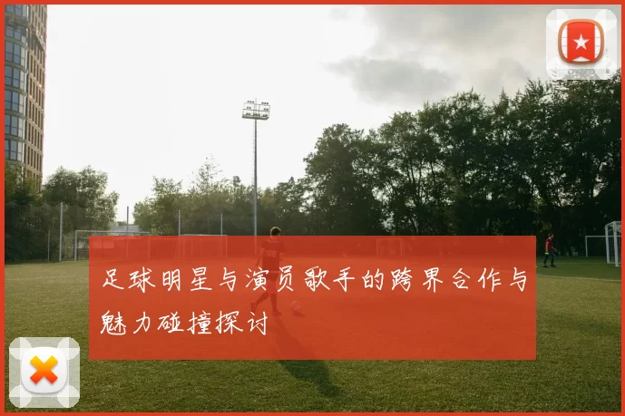 足球明星与演员歌手的跨界合作与魅力碰撞探讨