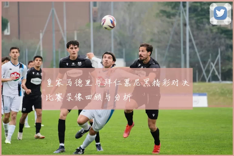皇家马德里与拜仁慕尼黑精彩对决比赛录像回顾与分析
