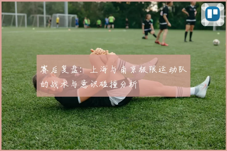 赛后复盘：上海与南京极限运动队的战术与意识碰撞分析