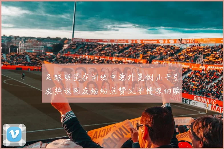 足球明星在训练中意外晃倒儿子引发热议网友纷纷点赞父子情深的瞬间