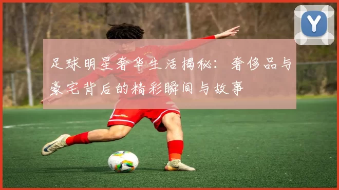 足球明星奢华生活揭秘：奢侈品与豪宅背后的精彩瞬间与故事
