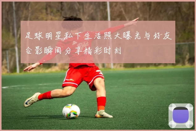 足球明星私下生活照大曝光与好友合影瞬间分享精彩时刻
