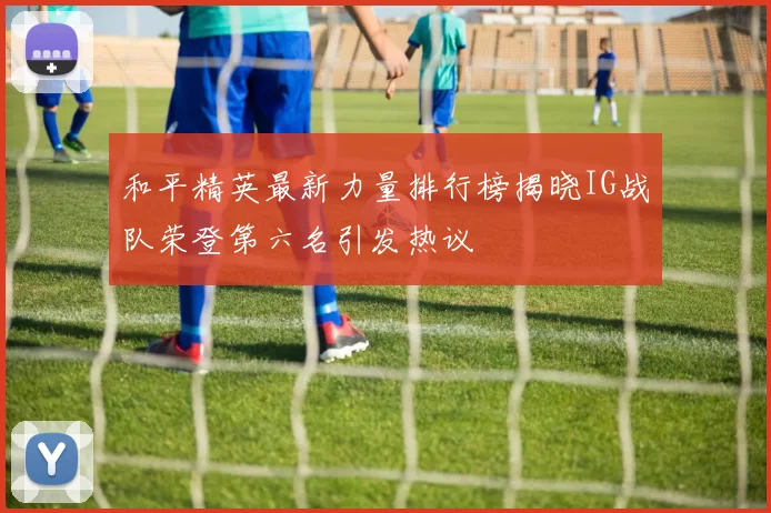 和平精英最新力量排行榜揭晓IG战队荣登第六名引发热议