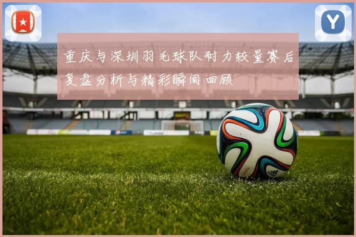 重庆与深圳羽毛球队耐力较量赛后复盘分析与精彩瞬间回顾