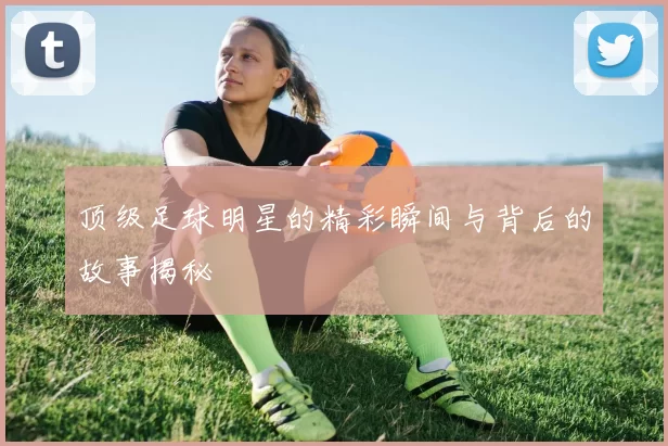 顶级足球明星的精彩瞬间与背后的故事揭秘