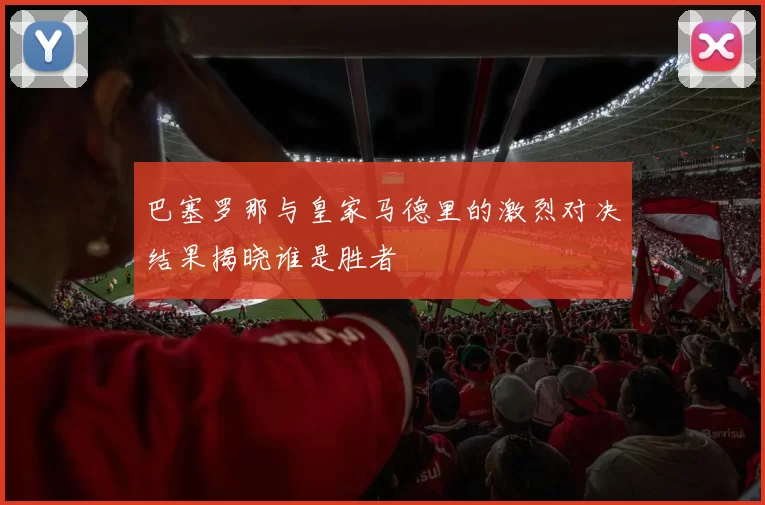 巴塞罗那与皇家马德里的激烈对决结果揭晓谁是胜者