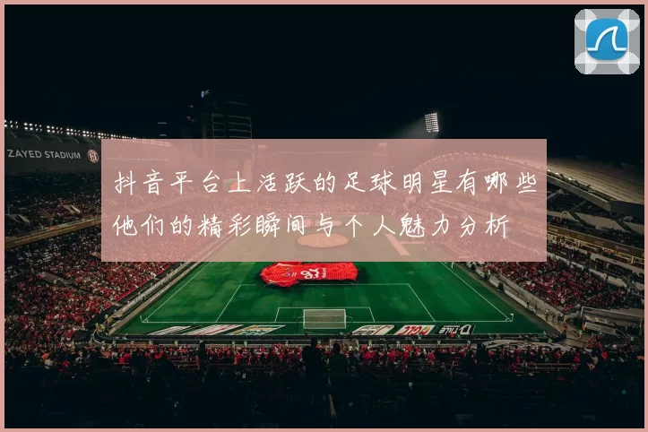 抖音平台上活跃的足球明星有哪些他们的精彩瞬间与个人魅力分析