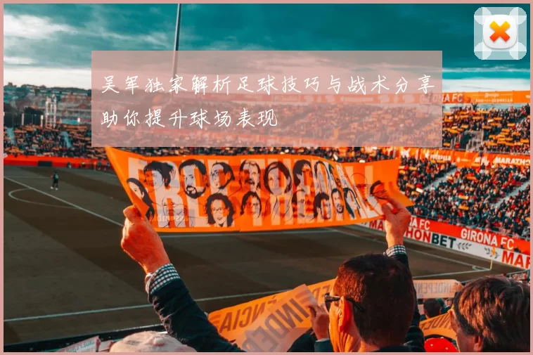 吴军独家解析足球技巧与战术分享助你提升球场表现
