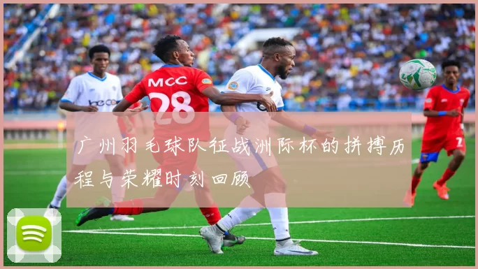 广州羽毛球队征战洲际杯的拼搏历程与荣耀时刻回顾
