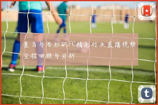 皇马与洛杉矶FC精彩对决直播视频全程回顾与分析