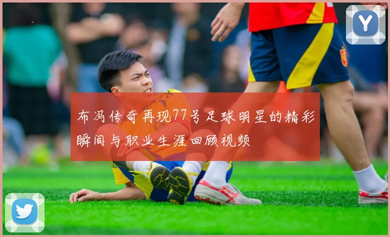 布冯传奇再现77号足球明星的精彩瞬间与职业生涯回顾视频