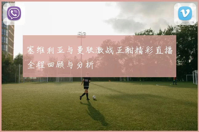 塞维利亚与曼联激战正酣精彩直播全程回顾与分析
