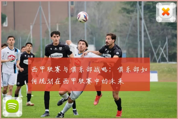 西甲联赛与俱乐部战略：俱乐部如何规划在西甲联赛中的未来