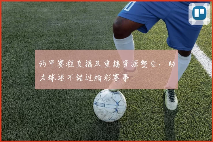 西甲赛程直播及重播资源整合，助力球迷不错过精彩赛事