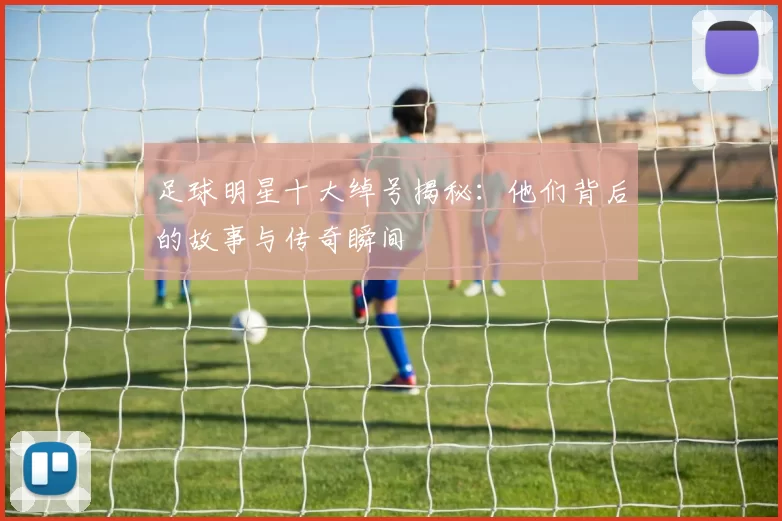 足球明星十大绰号揭秘：他们背后的故事与传奇瞬间
