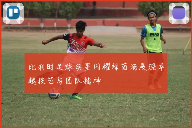比利时足球明星闪耀绿茵场展现卓越技艺与团队精神